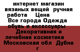 интернет-магазин вязаных вещей, ручная работа! › Цена ­ 1 700 - Все города Одежда, обувь и аксессуары » Декоративная и лечебная косметика   . Московская обл.,Дубна г.